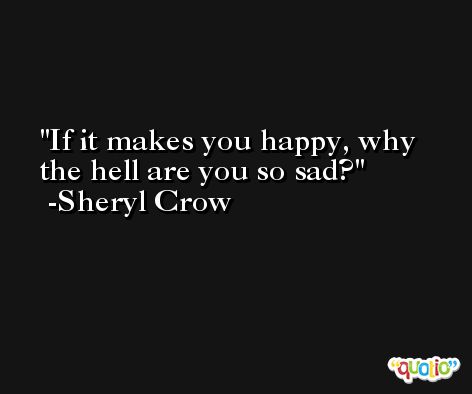 If it makes you happy, why the hell are you so sad? -Sheryl Crow