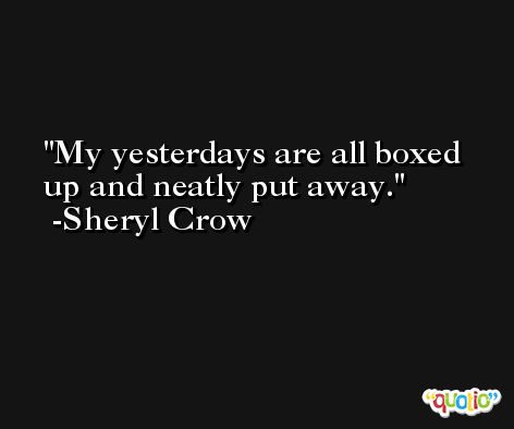 My yesterdays are all boxed up and neatly put away. -Sheryl Crow