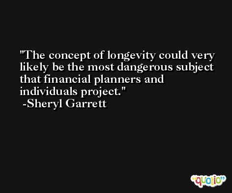 The concept of longevity could very likely be the most dangerous subject that financial planners and individuals project. -Sheryl Garrett