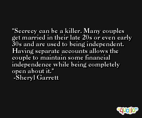 Secrecy can be a killer. Many couples get married in their late 20s or even early 30s and are used to being independent. Having separate accounts allows the couple to maintain some financial independence while being completely open about it. -Sheryl Garrett