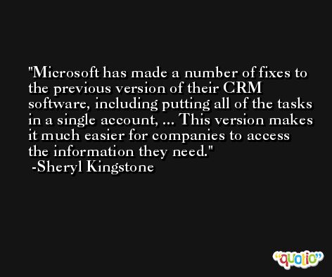 Microsoft has made a number of fixes to the previous version of their CRM software, including putting all of the tasks in a single account, ... This version makes it much easier for companies to access the information they need. -Sheryl Kingstone
