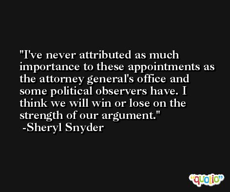 I've never attributed as much importance to these appointments as the attorney general's office and some political observers have. I think we will win or lose on the strength of our argument. -Sheryl Snyder