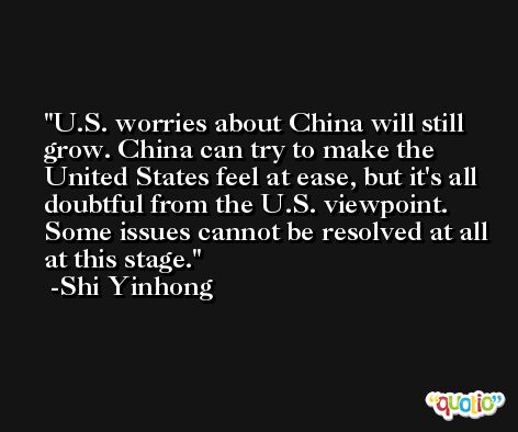 U.S. worries about China will still grow. China can try to make the United States feel at ease, but it's all doubtful from the U.S. viewpoint. Some issues cannot be resolved at all at this stage. -Shi Yinhong