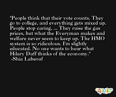 People think that their vote counts. They go to college, and everything gets mixed up. People stop caring, ... They raise the gas prices, but what the Everyman makes and welfare never seem to keep up. The HMO system is so ridiculous. I'm slightly educated. No one wants to hear what Hilary Duff thinks of the economy. -Shia Labeouf