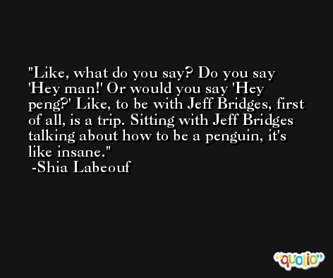 Like, what do you say? Do you say 'Hey man!' Or would you say 'Hey peng?' Like, to be with Jeff Bridges, first of all, is a trip. Sitting with Jeff Bridges talking about how to be a penguin, it's like insane. -Shia Labeouf