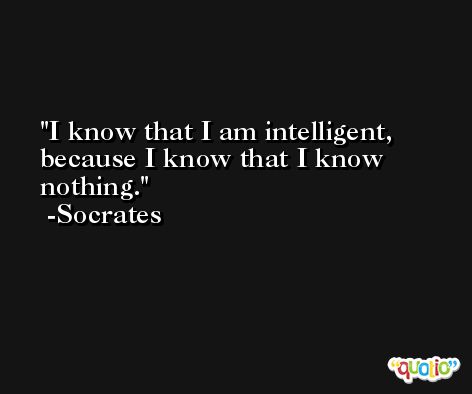 I know that I am intelligent, because I know that I know nothing. -Socrates