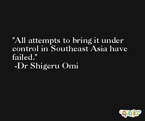All attempts to bring it under control in Southeast Asia have failed. -Dr Shigeru Omi