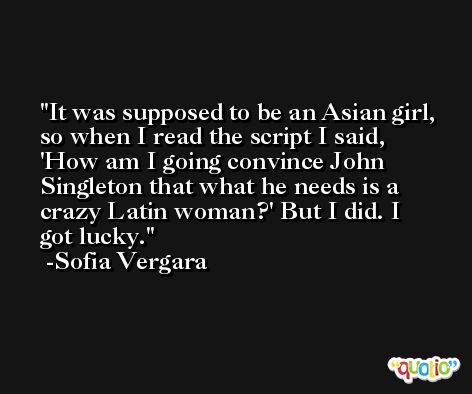 It was supposed to be an Asian girl, so when I read the script I said, 'How am I going convince John Singleton that what he needs is a crazy Latin woman?' But I did. I got lucky. -Sofia Vergara