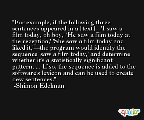 For example, if the following three sentences appeared in a [text]—'I saw a film today, oh boy,' 'He saw a film today at the reception,' 'She saw a film today and liked it,'—the program would identify the sequence 'saw a film today,' and determine whether it's a statistically significant pattern, ... If so, the sequence is added to the software's lexicon and can be used to create new sentences. -Shimon Edelman