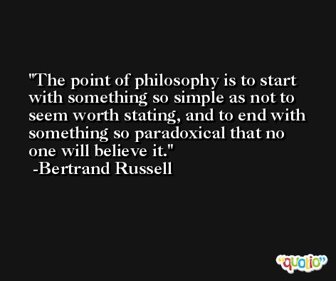 The point of philosophy is to start with something so simple as not to seem worth stating, and to end with something so paradoxical that no one will believe it. -Bertrand Russell