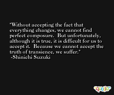 Without accepting the fact that everything changes, we cannot find perfect composure.  But unfortunately, although it is true, it is difficult for us to accept it.  Because we cannot accept the truth of transience, we suffer. -Shinichi Suzuki