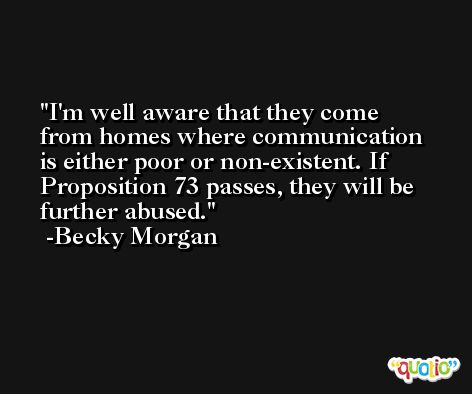 I'm well aware that they come from homes where communication is either poor or non-existent. If Proposition 73 passes, they will be further abused. -Becky Morgan