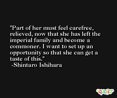 Part of her must feel carefree, relieved, now that she has left the imperial family and become a commoner. I want to set up an opportunity so that she can get a taste of this. -Shintaro Ishihara
