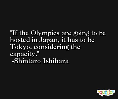 If the Olympics are going to be hosted in Japan, it has to be Tokyo, considering the capacity. -Shintaro Ishihara