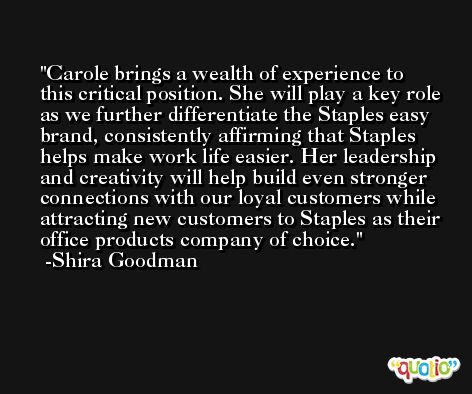 Carole brings a wealth of experience to this critical position. She will play a key role as we further differentiate the Staples easy brand, consistently affirming that Staples helps make work life easier. Her leadership and creativity will help build even stronger connections with our loyal customers while attracting new customers to Staples as their office products company of choice. -Shira Goodman