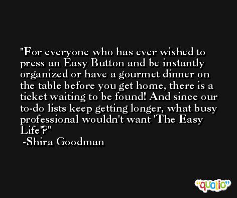 For everyone who has ever wished to press an Easy Button and be instantly organized or have a gourmet dinner on the table before you get home, there is a ticket waiting to be found! And since our to-do lists keep getting longer, what busy professional wouldn't want 'The Easy Life'? -Shira Goodman