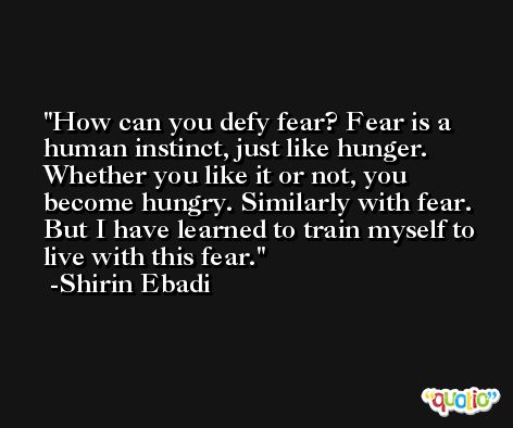 How can you defy fear? Fear is a human instinct, just like hunger. Whether you like it or not, you become hungry. Similarly with fear. But I have learned to train myself to live with this fear. -Shirin Ebadi