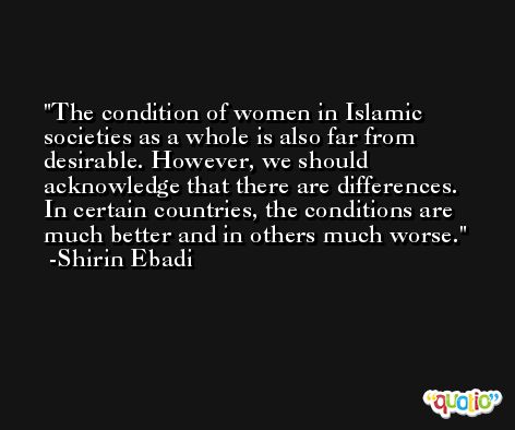 The condition of women in Islamic societies as a whole is also far from desirable. However, we should acknowledge that there are differences. In certain countries, the conditions are much better and in others much worse. -Shirin Ebadi