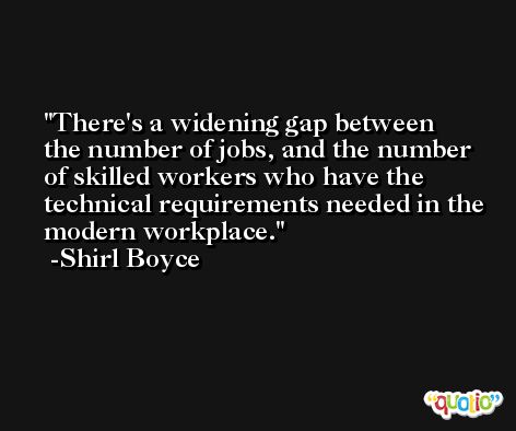 There's a widening gap between the number of jobs, and the number of skilled workers who have the technical requirements needed in the modern workplace. -Shirl Boyce
