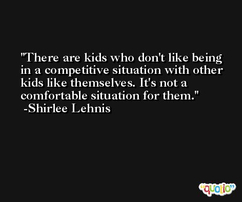 There are kids who don't like being in a competitive situation with other kids like themselves. It's not a comfortable situation for them. -Shirlee Lehnis