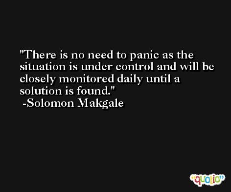 There is no need to panic as the situation is under control and will be closely monitored daily until a solution is found. -Solomon Makgale