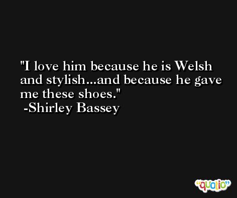 I love him because he is Welsh and stylish...and because he gave me these shoes. -Shirley Bassey