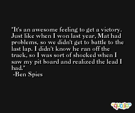 It's an awesome feeling to get a victory. Just like when I won last year, Mat had problems, so we didn't get to battle to the last lap. I didn't know he ran off the track, so I was sort of shocked when I saw my pit board and realized the lead I had. -Ben Spies