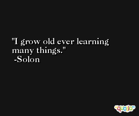 I grow old ever learning many things. -Solon