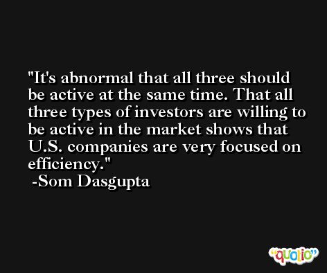 It's abnormal that all three should be active at the same time. That all three types of investors are willing to be active in the market shows that U.S. companies are very focused on efficiency. -Som Dasgupta