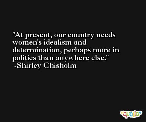 At present, our country needs women's idealism and determination, perhaps more in politics than anywhere else. -Shirley Chisholm