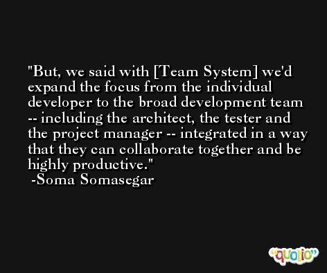 But, we said with [Team System] we'd expand the focus from the individual developer to the broad development team -- including the architect, the tester and the project manager -- integrated in a way that they can collaborate together and be highly productive. -Soma Somasegar