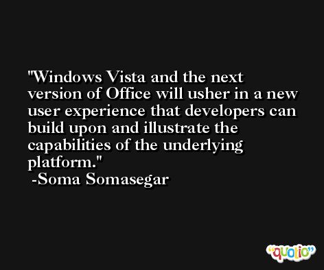 Windows Vista and the next version of Office will usher in a new user experience that developers can build upon and illustrate the capabilities of the underlying platform. -Soma Somasegar