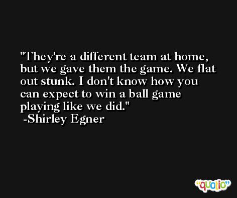 They're a different team at home, but we gave them the game. We flat out stunk. I don't know how you can expect to win a ball game playing like we did. -Shirley Egner