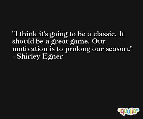 I think it's going to be a classic. It should be a great game. Our motivation is to prolong our season. -Shirley Egner