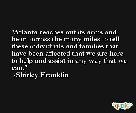 Atlanta reaches out its arms and heart across the many miles to tell these individuals and families that have been affected that we are here to help and assist in any way that we can. -Shirley Franklin