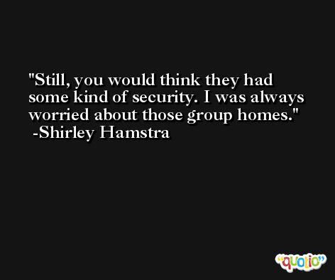 Still, you would think they had some kind of security. I was always worried about those group homes. -Shirley Hamstra
