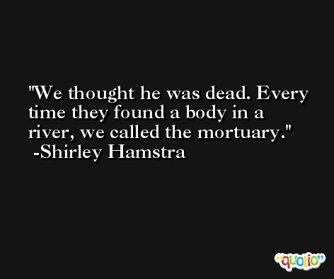 We thought he was dead. Every time they found a body in a river, we called the mortuary. -Shirley Hamstra