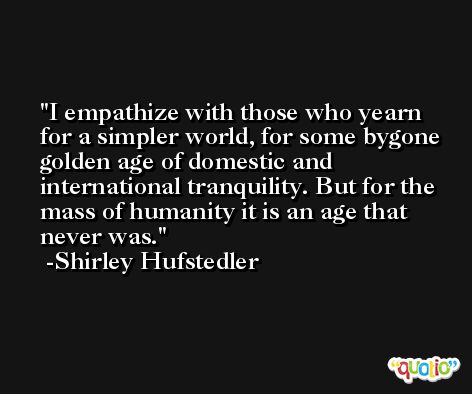 I empathize with those who yearn for a simpler world, for some bygone golden age of domestic and international tranquility. But for the mass of humanity it is an age that never was. -Shirley Hufstedler