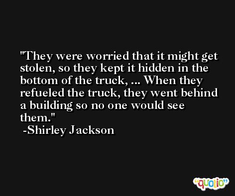 They were worried that it might get stolen, so they kept it hidden in the bottom of the truck, ... When they refueled the truck, they went behind a building so no one would see them. -Shirley Jackson
