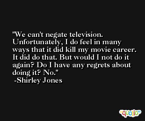 We can't negate television. Unfortunately, I do feel in many ways that it did kill my movie career. It did do that. But would I not do it again? Do I have any regrets about doing it? No. -Shirley Jones
