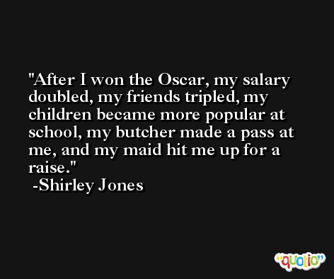 After I won the Oscar, my salary doubled, my friends tripled, my children became more popular at school, my butcher made a pass at me, and my maid hit me up for a raise. -Shirley Jones
