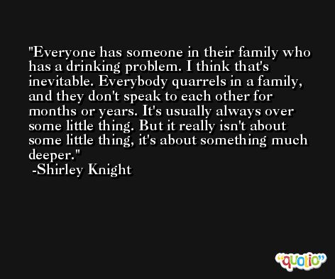 Everyone has someone in their family who has a drinking problem. I think that's inevitable. Everybody quarrels in a family, and they don't speak to each other for months or years. It's usually always over some little thing. But it really isn't about some little thing, it's about something much deeper. -Shirley Knight