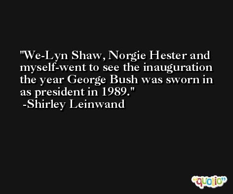 We-Lyn Shaw, Norgie Hester and myself-went to see the inauguration the year George Bush was sworn in as president in 1989. -Shirley Leinwand