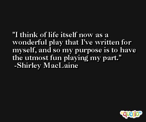 I think of life itself now as a wonderful play that I've written for myself, and so my purpose is to have the utmost fun playing my part. -Shirley MacLaine