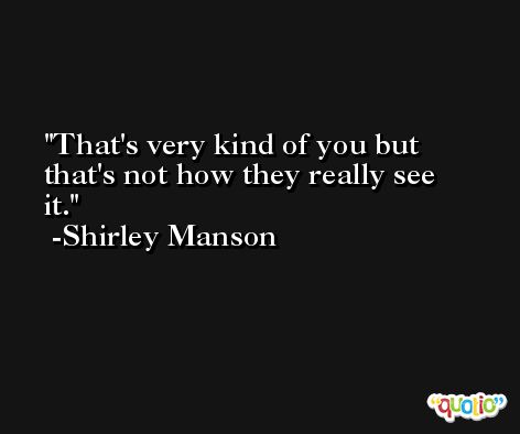 That's very kind of you but that's not how they really see it. -Shirley Manson