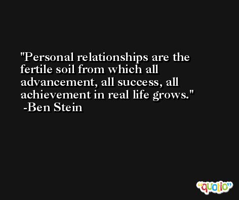Personal relationships are the fertile soil from which all advancement, all success, all achievement in real life grows. -Ben Stein