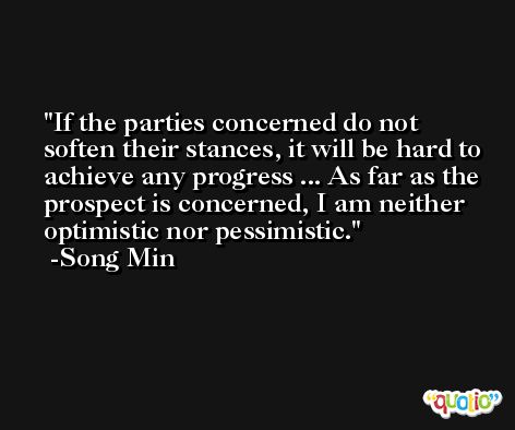 If the parties concerned do not soften their stances, it will be hard to achieve any progress ... As far as the prospect is concerned, I am neither optimistic nor pessimistic. -Song Min