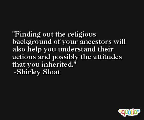 Finding out the religious background of your ancestors will also help you understand their actions and possibly the attitudes that you inherited. -Shirley Sloat