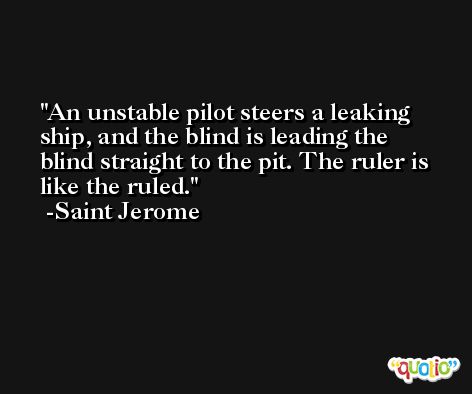 An unstable pilot steers a leaking ship, and the blind is leading the blind straight to the pit. The ruler is like the ruled. -Saint Jerome