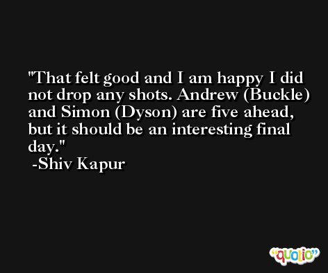 That felt good and I am happy I did not drop any shots. Andrew (Buckle) and Simon (Dyson) are five ahead, but it should be an interesting final day. -Shiv Kapur
